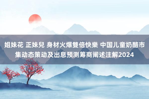 姐妹花 正妹兒 身材火爆雙倍快樂 中国儿童奶酪市集动态策动及出息预测筹商阐述注解2024