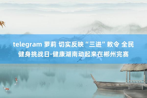 telegram 萝莉 切实反映“三进”敕令 全民健身挑战日·健康湖南动起来在郴州完赛