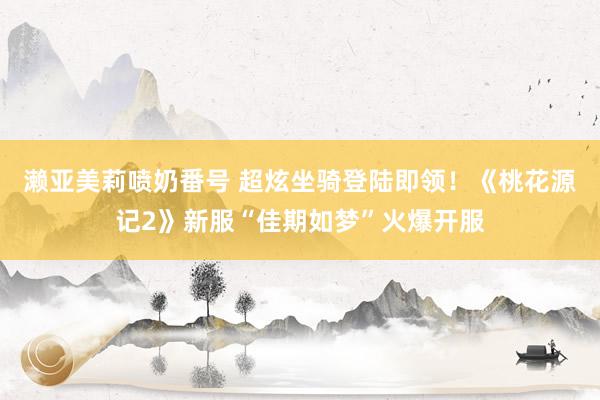 濑亚美莉喷奶番号 超炫坐骑登陆即领！《桃花源记2》新服“佳期如梦”火爆开服