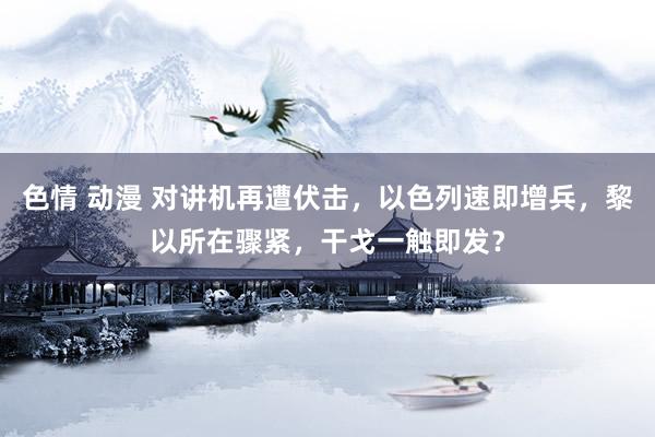 色情 动漫 对讲机再遭伏击，以色列速即增兵，黎以所在骤紧，干戈一触即发？