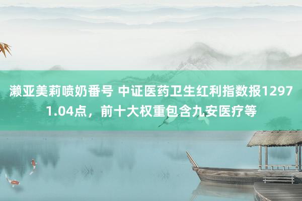 濑亚美莉喷奶番号 中证医药卫生红利指数报12971.04点，前十大权重包含九安医疗等