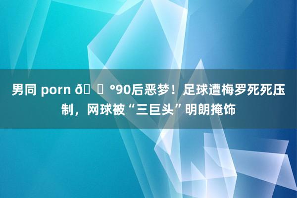 男同 porn 😰90后恶梦！足球遭梅罗死死压制，网球被“三巨头”明朗掩饰