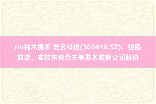 rio柚木提娜 浩云科技(300448.SZ)：控股鼓吹、实控东说念主等霸术减握公司股份