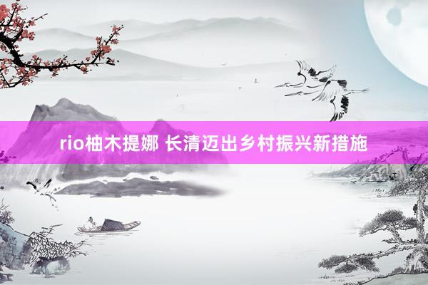 rio柚木提娜 长清迈出乡村振兴新措施