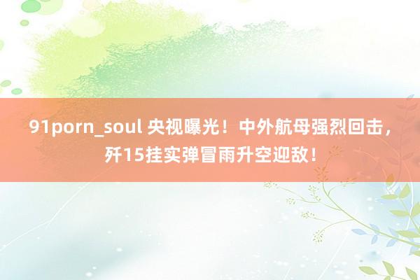 91porn_soul 央视曝光！中外航母强烈回击，歼15挂实弹冒雨升空迎敌！