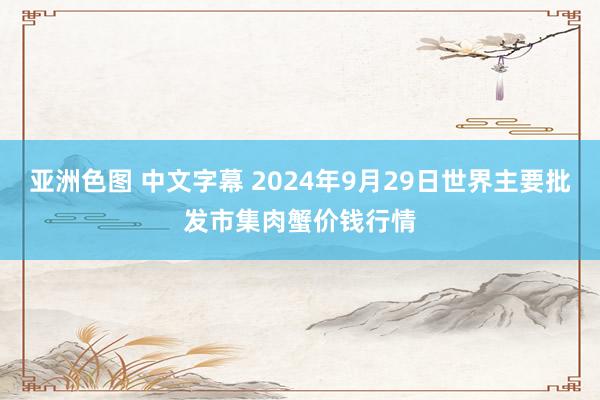 亚洲色图 中文字幕 2024年9月29日世界主要批发市集肉蟹价钱行情
