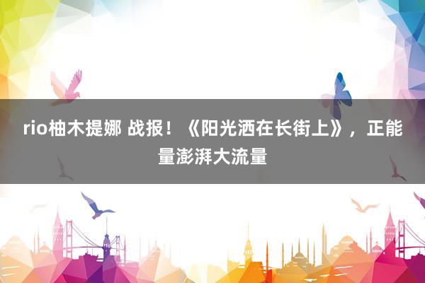 rio柚木提娜 战报！《阳光洒在长街上》，正能量澎湃大流量
