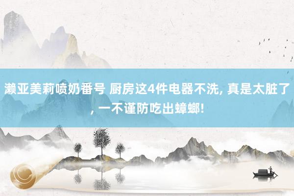 濑亚美莉喷奶番号 厨房这4件电器不洗， 真是太脏了， 一不谨防吃出蟑螂!