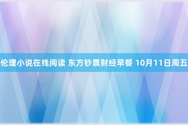 伦理小说在线阅读 东方钞票财经早餐 10月11日周五