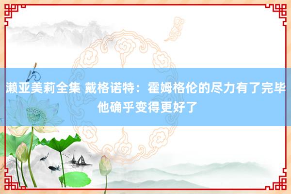 濑亚美莉全集 戴格诺特：霍姆格伦的尽力有了完毕 他确乎变得更好了