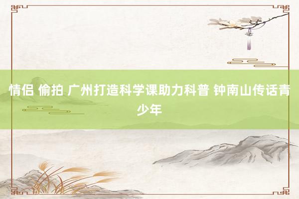 情侣 偷拍 广州打造科学课助力科普 钟南山传话青少年