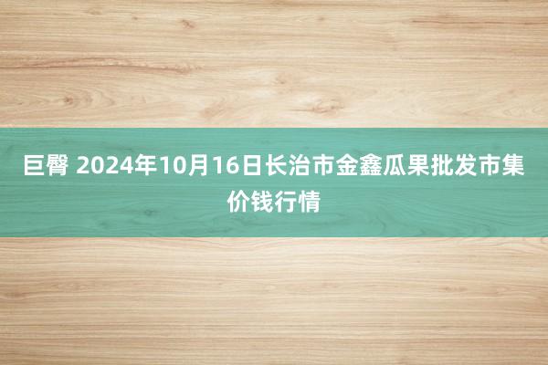 巨臀 2024年10月16日长治市金鑫瓜果批发市集价钱行情