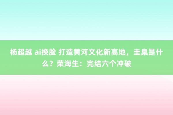 杨超越 ai换脸 打造黄河文化新高地，圭臬是什么？荣海生：完结六个冲破