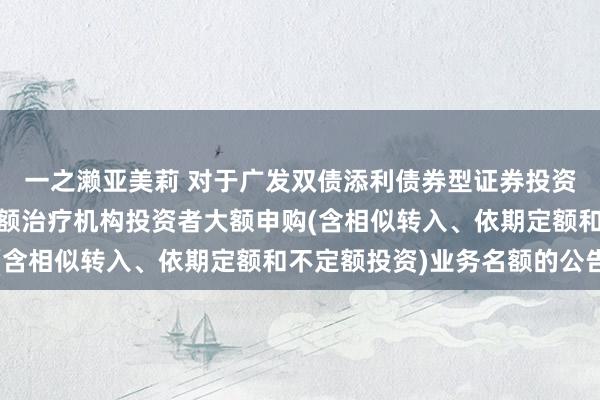 一之濑亚美莉 对于广发双债添利债券型证券投资基金A类和C类基金份额治疗机构投资者大额申购(含相似转入、依期定额和不定额投资)业务名额的公告