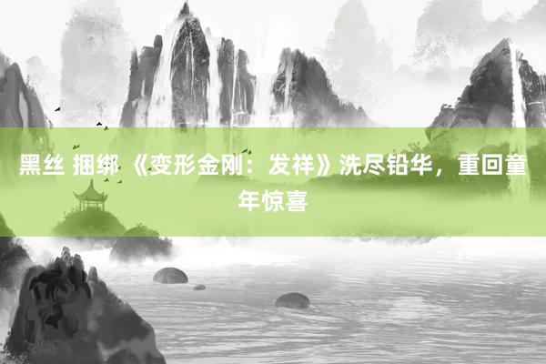 黑丝 捆绑 《变形金刚：发祥》洗尽铅华，重回童年惊喜