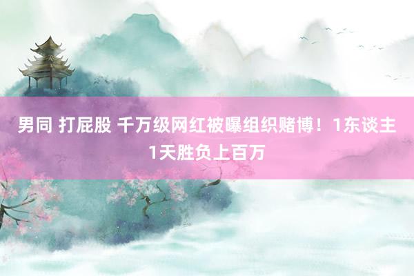 男同 打屁股 千万级网红被曝组织赌博！1东谈主1天胜负上百万