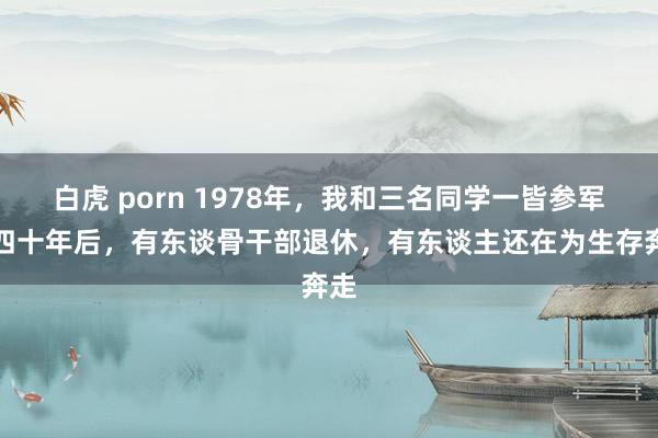 白虎 porn 1978年，我和三名同学一皆参军，四十年后，有东谈骨干部退休，有东谈主还在为生存奔走
