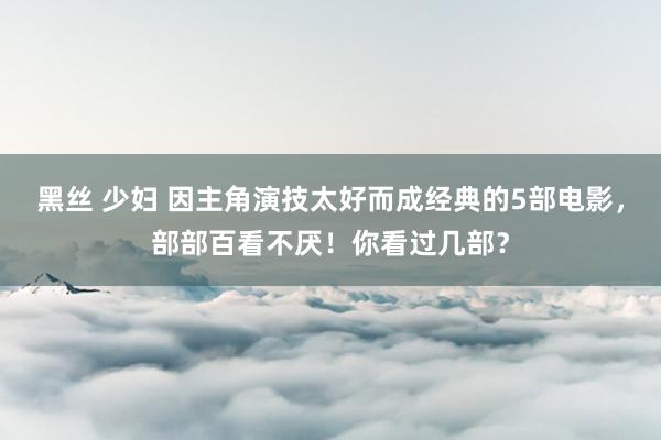 黑丝 少妇 因主角演技太好而成经典的5部电影，部部百看不厌！你看过几部？
