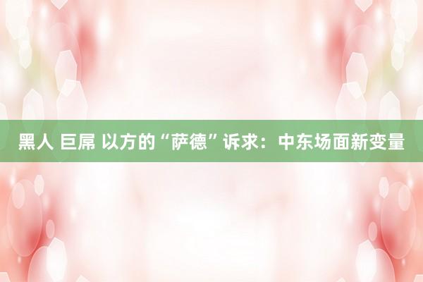 黑人 巨屌 以方的“萨德”诉求：中东场面新变量