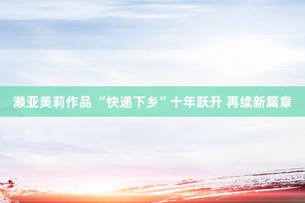 濑亚美莉作品 “快递下乡”十年跃升 再续新篇章