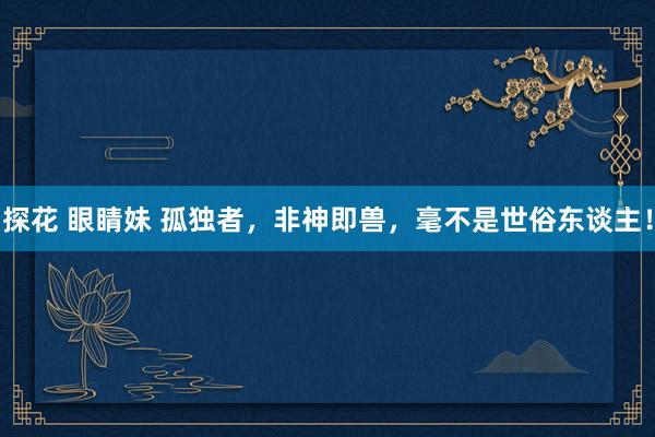 探花 眼睛妹 孤独者，非神即兽，毫不是世俗东谈主！