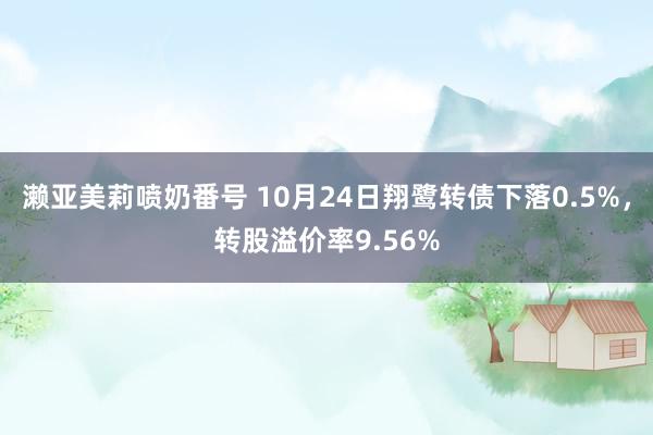 濑亚美莉喷奶番号 10月24日翔鹭转债下落0.5%，转股溢价率9.56%