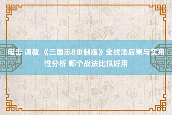 电击 调教 《三国志8重制版》全战法后果与实用性分析 哪个战法比拟好用