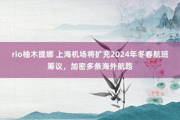 rio柚木提娜 上海机场将扩充2024年冬春航班筹议，加密多条海外航路