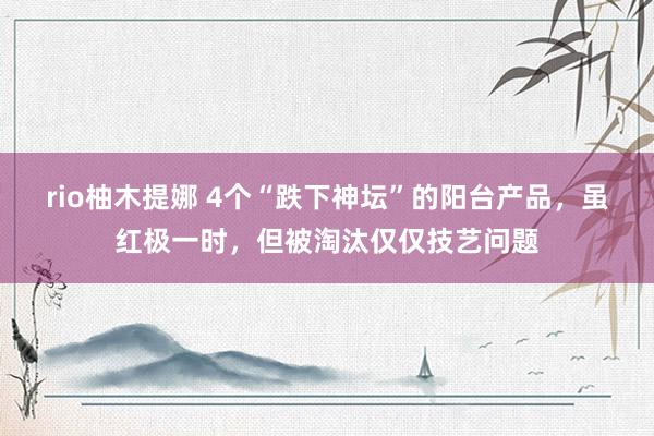 rio柚木提娜 4个“跌下神坛”的阳台产品，虽红极一时，但被淘汰仅仅技艺问题