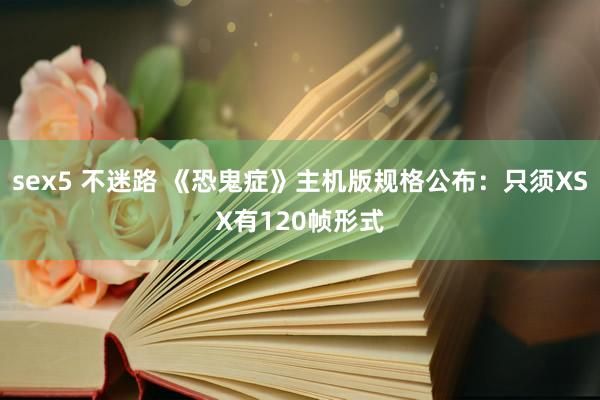 sex5 不迷路 《恐鬼症》主机版规格公布：只须XSX有120帧形式