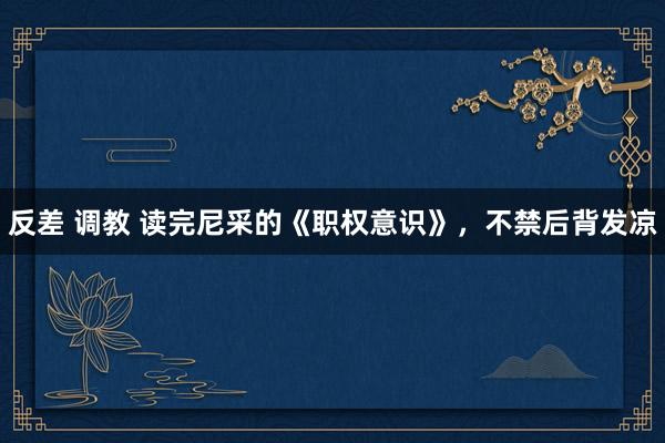 反差 调教 读完尼采的《职权意识》,不禁后背发凉