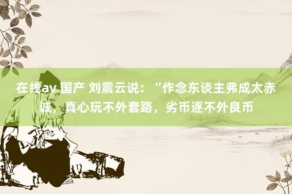 在线av 国产 刘震云说:“作念东谈主弗成太赤诚,真心玩不外套路,劣币逐不外良币