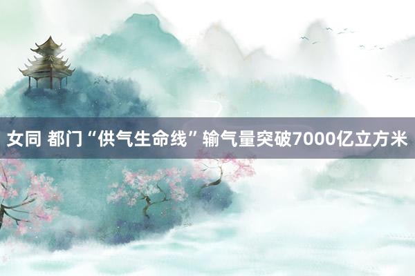 女同 都门“供气生命线”输气量突破7000亿立方米