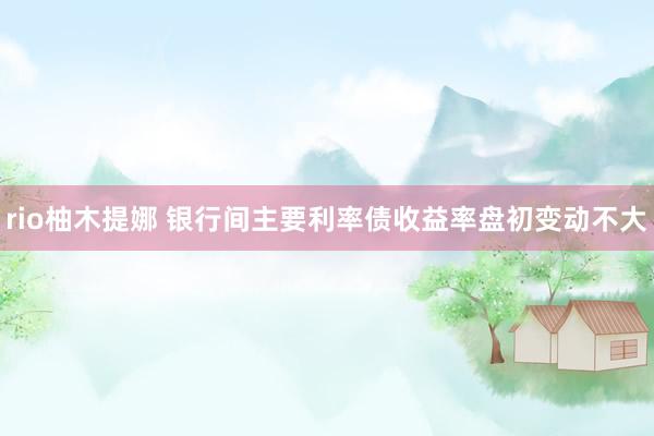 rio柚木提娜 银行间主要利率债收益率盘初变动不大