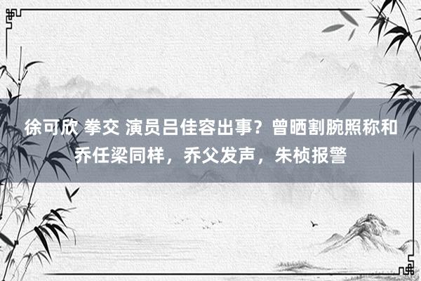 徐可欣 拳交 演员吕佳容出事？曾晒割腕照称和乔任梁同样，乔父发声，朱桢报警