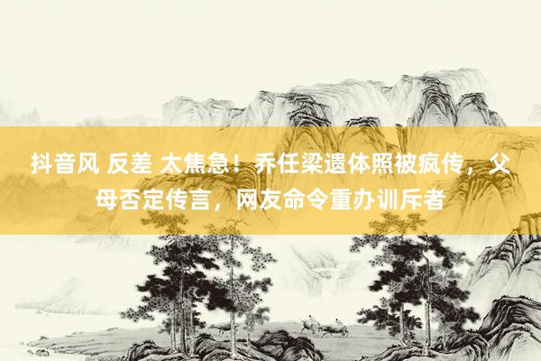 抖音风 反差 太焦急！乔任梁遗体照被疯传，父母否定传言，网友命令重办训斥者
