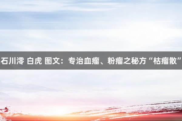 石川澪 白虎 图文：专治血瘤、粉瘤之秘方“枯瘤散”