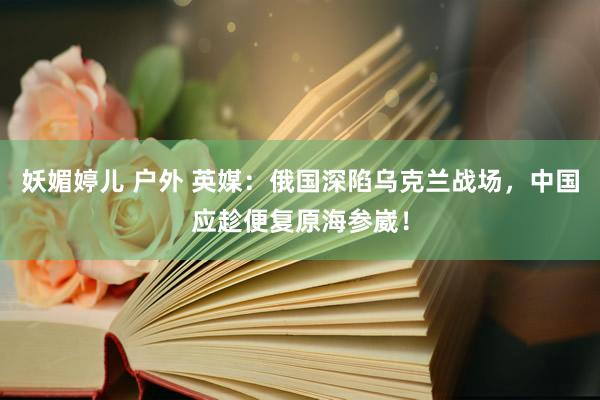 妖媚婷儿 户外 英媒：俄国深陷乌克兰战场，中国应趁便复原海参崴！