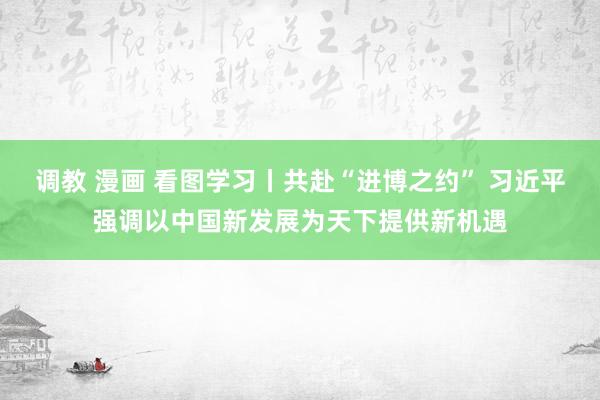 调教 漫画 看图学习丨共赴“进博之约” 习近平强调以中国新发展为天下提供新机遇