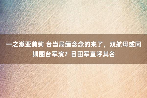 一之濑亚美莉 台当局缅念念的来了，双航母或同期围台军演？目田军直呼其名