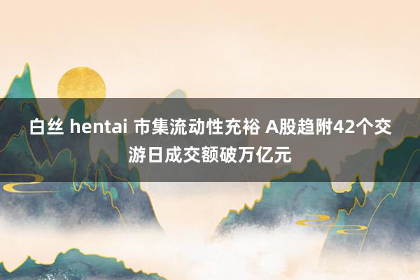 白丝 hentai 市集流动性充裕 A股趋附42个交游日成交额破万亿元