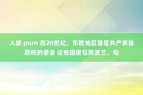 人妖 porn 在20世纪,东欧地区曾是共产宗旨政权的堡垒 这些国度包括波兰、匈