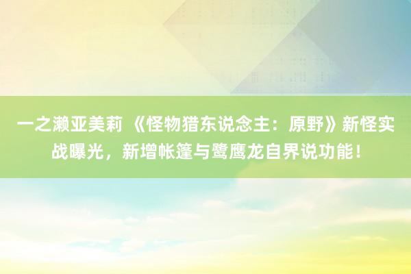 一之濑亚美莉 《怪物猎东说念主：原野》新怪实战曝光，新增帐篷与鹭鹰龙自界说功能！
