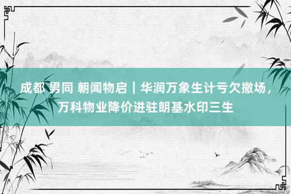 成都 男同 朝闻物启｜华润万象生计亏欠撤场，万科物业降价进驻朗基水印三生