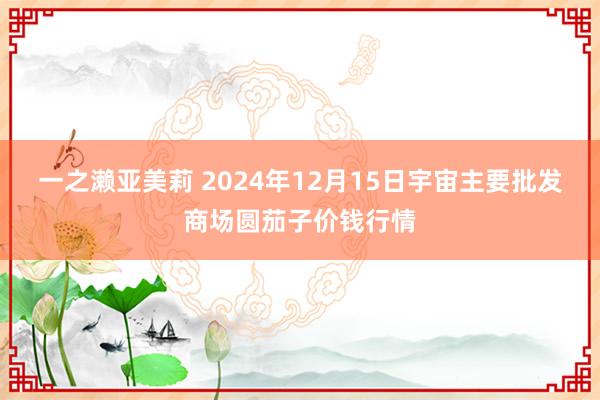 一之濑亚美莉 2024年12月15日宇宙主要批发商场圆茄子价钱行情
