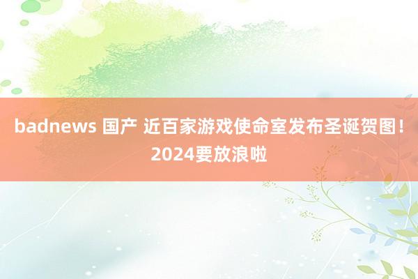 badnews 国产 近百家游戏使命室发布圣诞贺图！2024要放浪啦