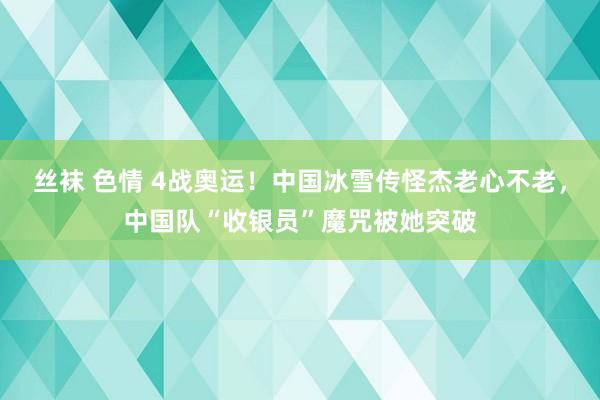 丝袜 色情 4战奥运！中国冰雪传怪杰老心不老，中国队“收银员”魔咒被她突破