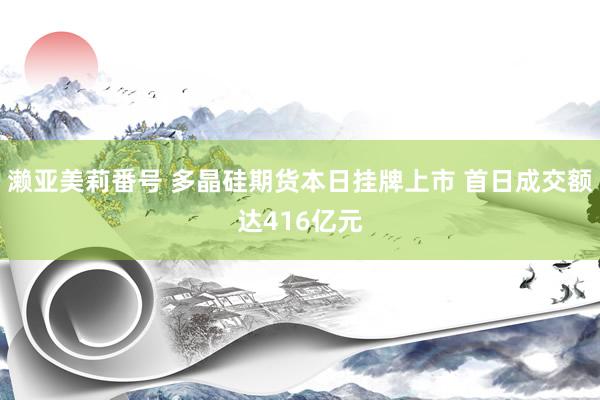濑亚美莉番号 多晶硅期货本日挂牌上市 首日成交额达416亿元