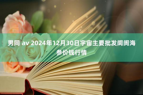 男同 av 2024年12月30日宇宙主要批发阛阓海参价钱行情