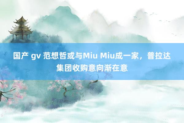 国产 gv 范想哲或与Miu Miu成一家，普拉达集团收购意向渐在意